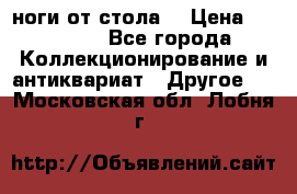 ноги от стола. › Цена ­ 12 000 - Все города Коллекционирование и антиквариат » Другое   . Московская обл.,Лобня г.